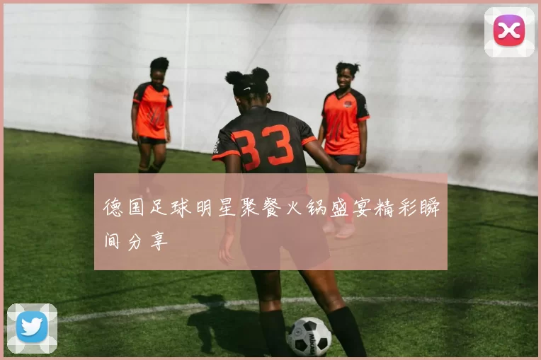 德国足球明星聚餐火锅盛宴精彩瞬间分享