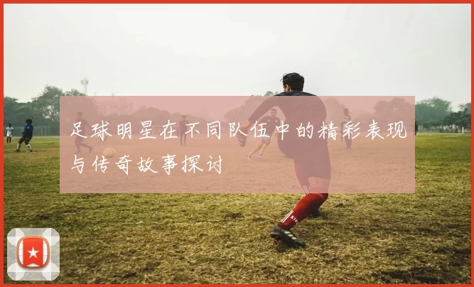 足球明星在不同队伍中的精彩表现与传奇故事探讨
