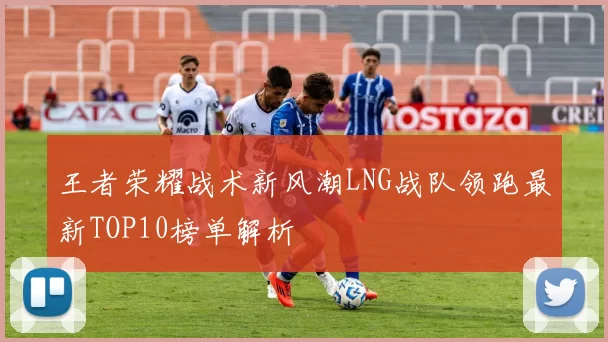 王者荣耀战术新风潮LNG战队领跑最新TOP10榜单解析