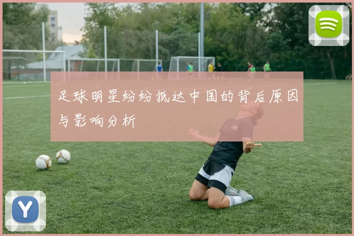 足球明星纷纷抵达中国的背后原因与影响分析