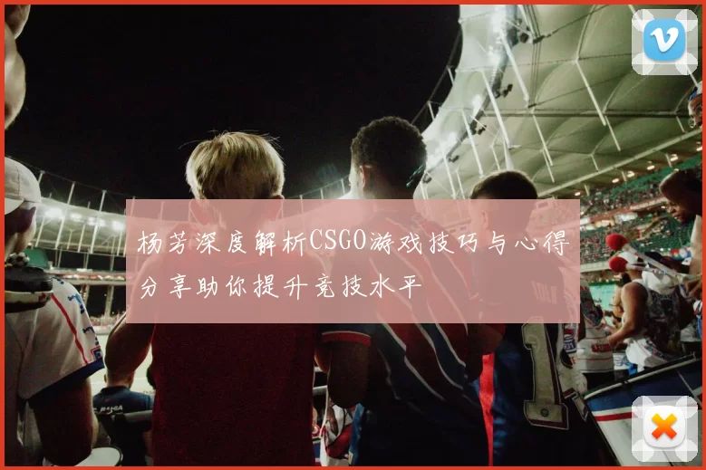 杨芳深度解析CSGO游戏技巧与心得分享助你提升竞技水平
