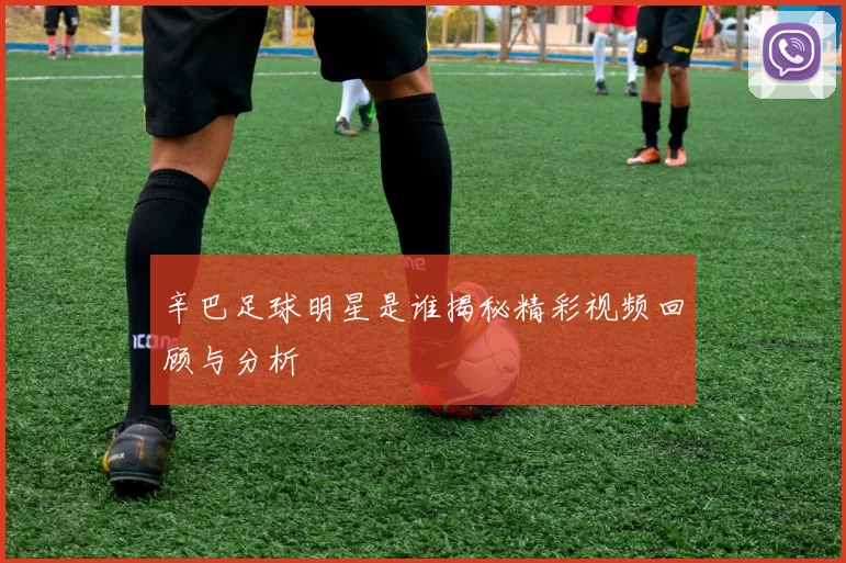 辛巴足球明星是谁揭秘精彩视频回顾与分析