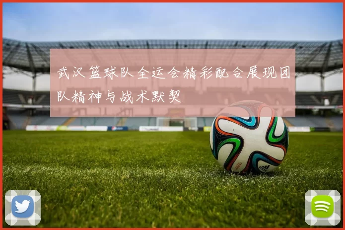 武汉篮球队全运会精彩配合展现团队精神与战术默契