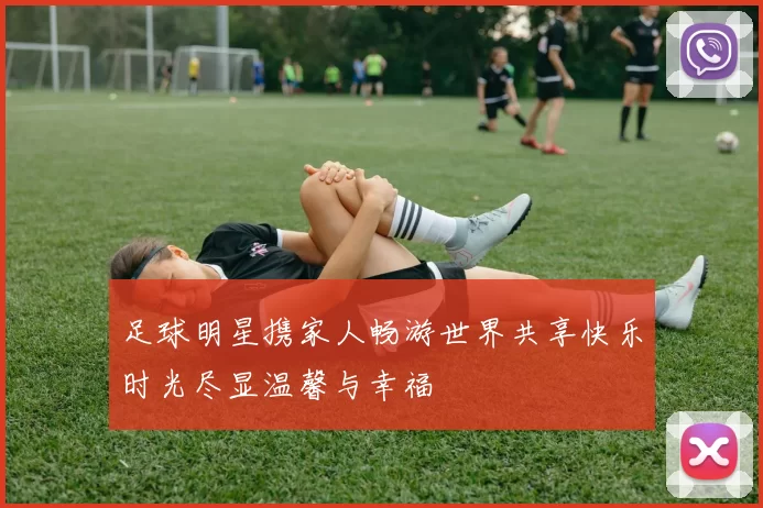 足球明星携家人畅游世界共享快乐时光尽显温馨与幸福