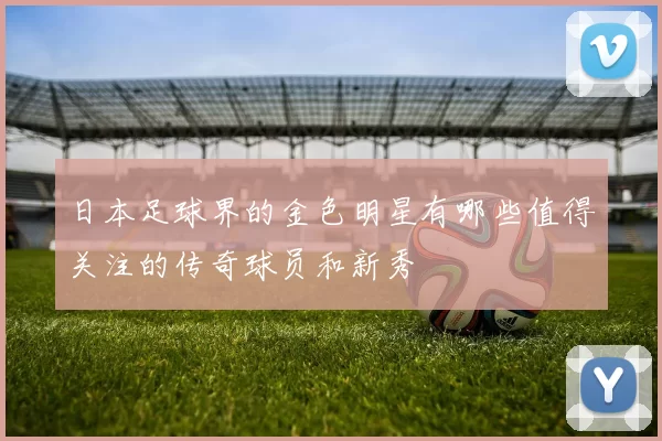 日本足球界的金色明星有哪些值得关注的传奇球员和新秀