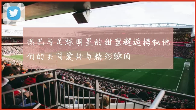 热巴与足球明星的甜蜜邂逅揭秘他们的共同爱好与精彩瞬间