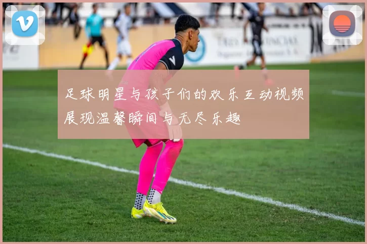 足球明星与孩子们的欢乐互动视频展现温馨瞬间与无尽乐趣