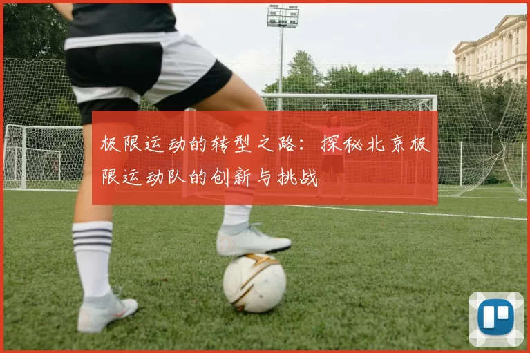 极限运动的转型之路：探秘北京极限运动队的创新与挑战