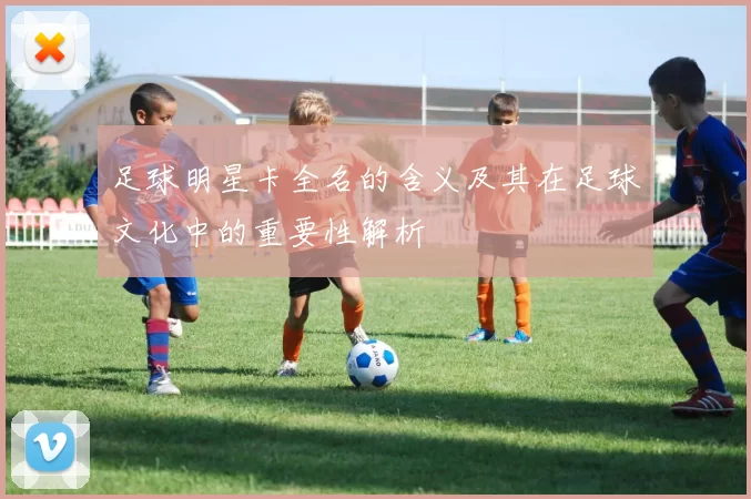 足球明星卡全名的含义及其在足球文化中的重要性解析