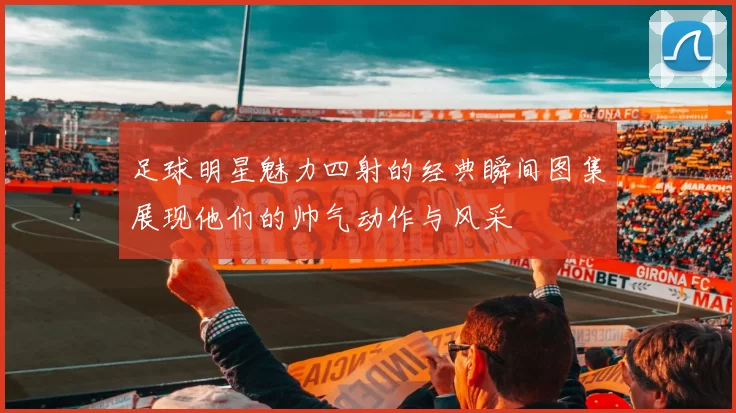 足球明星魅力四射的经典瞬间图集展现他们的帅气动作与风采