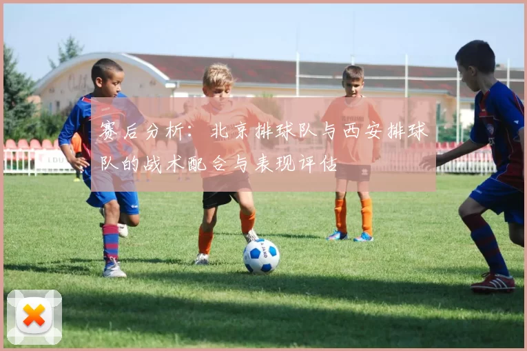赛后分析：北京排球队与西安排球队的战术配合与表现评估