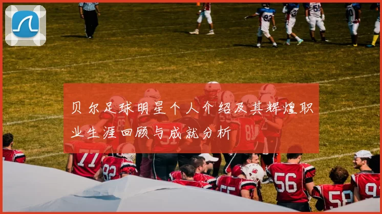 贝尔足球明星个人介绍及其辉煌职业生涯回顾与成就分析