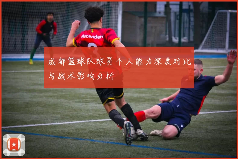 成都篮球队球员个人能力深度对比与战术影响分析