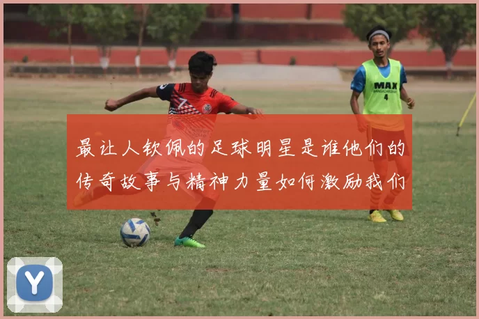 最让人钦佩的足球明星是谁他们的传奇故事与精神力量如何激励我们