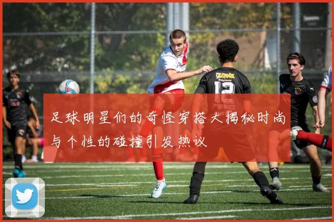 足球明星们的奇怪穿搭大揭秘时尚与个性的碰撞引发热议