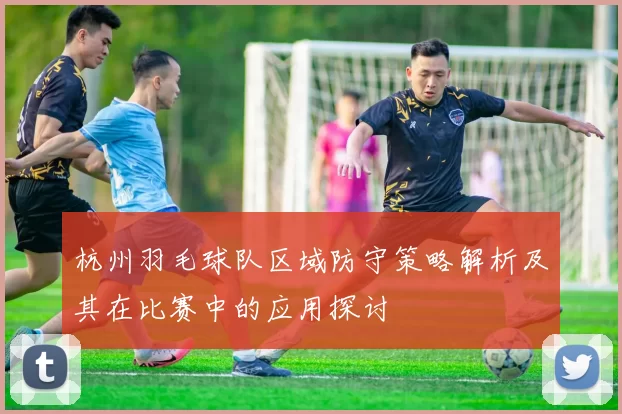 杭州羽毛球队区域防守策略解析及其在比赛中的应用探讨