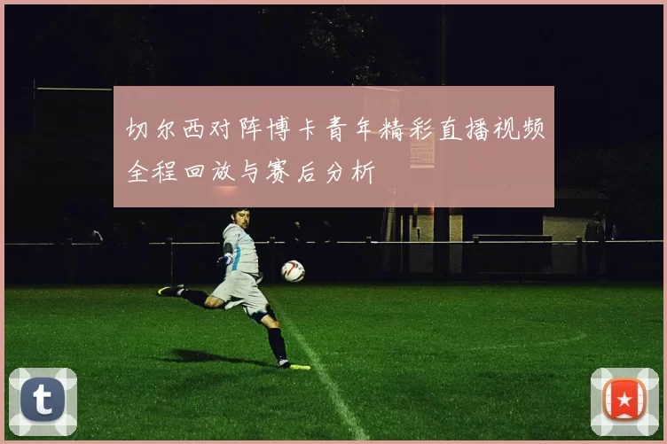 切尔西对阵博卡青年精彩直播视频全程回放与赛后分析