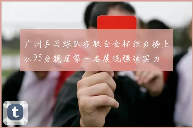 广州乒乓球队在联合会杯积分榜上以95分稳居第一名展现强劲实力