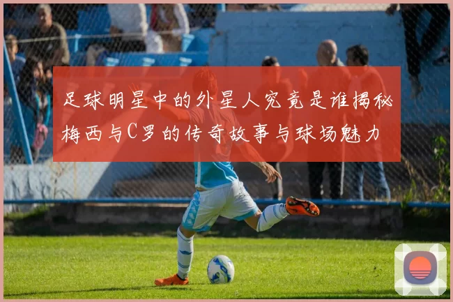 足球明星中的外星人究竟是谁揭秘梅西与C罗的传奇故事与球场魅力
