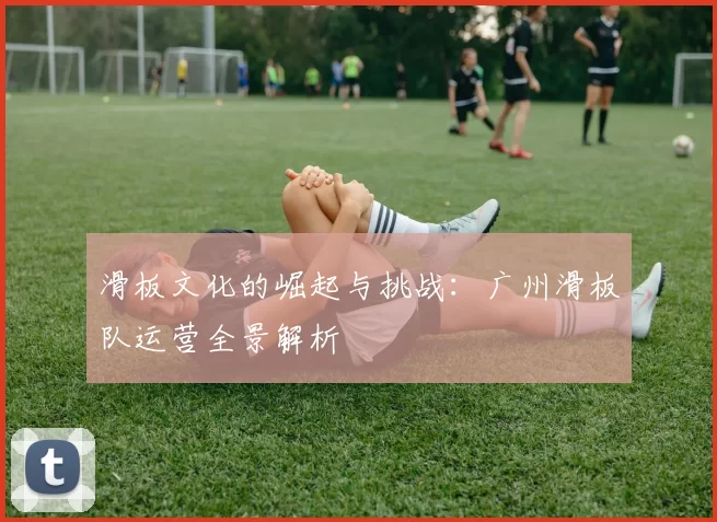 滑板文化的崛起与挑战：广州滑板队运营全景解析