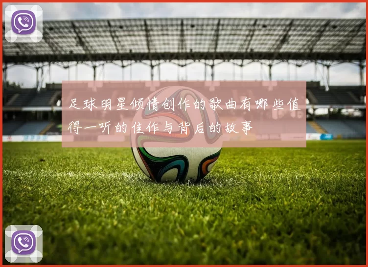 足球明星倾情创作的歌曲有哪些值得一听的佳作与背后的故事