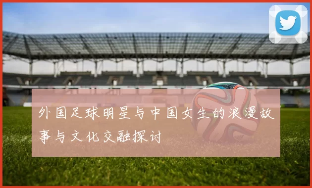 外国足球明星与中国女生的浪漫故事与文化交融探讨