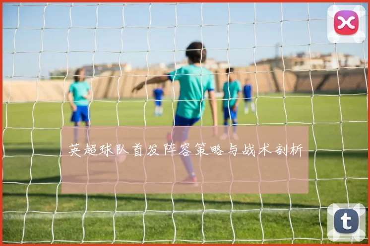 英超球队首发阵容策略与战术剖析