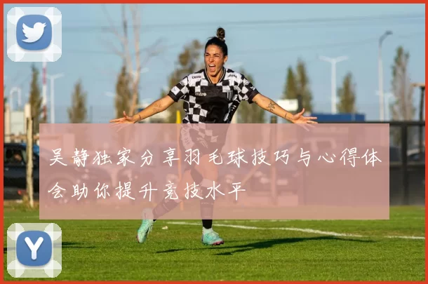 吴静独家分享羽毛球技巧与心得体会助你提升竞技水平