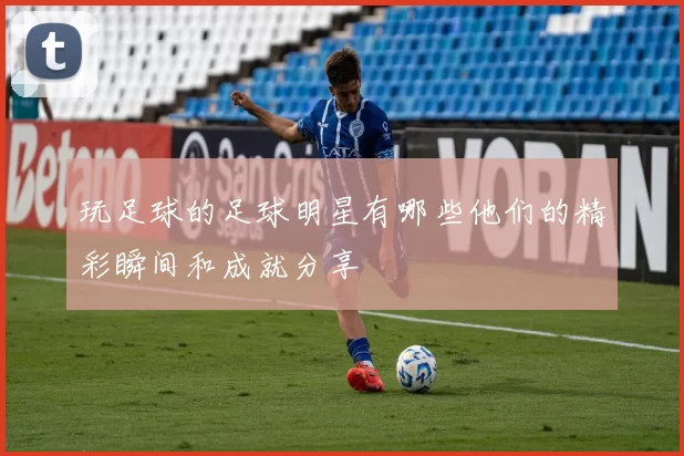 玩足球的足球明星有哪些他们的精彩瞬间和成就分享