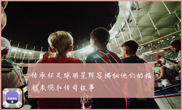 传承杯足球明星阵容揭秘他们的精彩表现和传奇故事